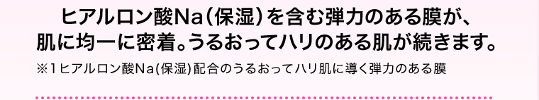 ヒアルロン酸Na（保湿）を含む弾力のある膜が、肌に均一に密着。うるおってハリのある肌が続きます。※1 ヒアルロン酸Na（保湿）配合のうるおってハリ肌に導く弾力のある膜