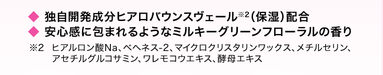 ◆独自開発成分ヒアロバウンスヴェール※2（保湿）配合　◆安心感に包まれるようなミルキーグリーンフローラルの香り　※2 ヒアルロン酸Na、ベヘネス-2、マイクロクリスタリンワックス、メチルセリン、アセチルグルコサミン、ワレモコウエキス、酵母エキス