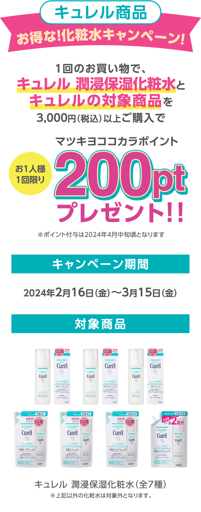 キュレル商品お得な！化粧水キャンペーン! 内容:1回のお買い物で、キュレル 潤浸保湿化粧水とキュレルの対象商品を3,000円（税込）以上ご購入でマツキヨココカラポイント200ptプレゼント！！ キャンペーン期間:2024年2月16日（金）～3月15日（金） 対象商品:キュレル 潤浸保湿化粧水（全7種）