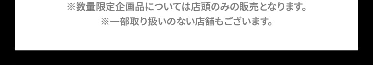 ※数量限定企画品については店頭のみの販売となります。※一部取り扱いのない店舗もございます。