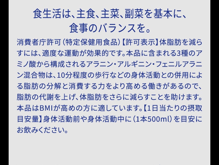 食生活は、主食、主菜、副菜を基本に、食事のバランスを。消費者庁許可（特定保健用食品）【許可表示】体脂肪を減らすには、適度な運動が効果的です。本品に含まれる3種のアミノ酸から構成されるアラニン・アルギニン・フェニルアラニン混合物は、10分程度の歩行などの身体活動との併用による脂肪の分解と消費する力をより高める働きがあるので、脂肪の代謝を上げ、体脂肪をさらに減らすことを助けます。本品はBMIが高めの方に適しています。【1日当たりの摂取目安量】身体活動前や身体活動中に（1本500ml）を目安にお飲みください。