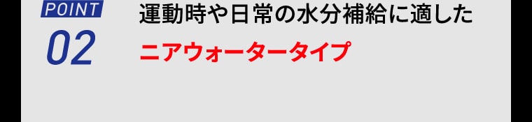 【POINT02】運動時や日常の水分補給に適したニアウォータータイプ