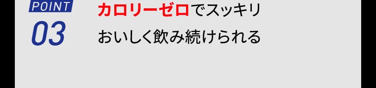 【POINT03】カロリーゼロでスッキリおいしく飲み続けられる