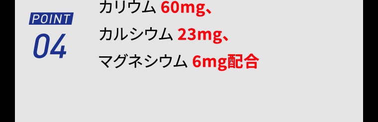 【POINT04】カリウム 60mg、カルシウム 23mg、マグネシウム 6mg配合