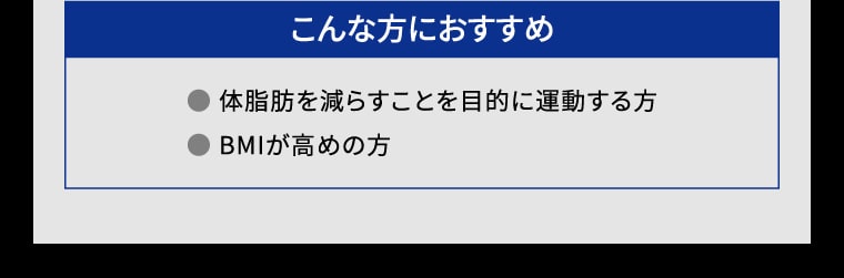 【こんな方におすすめ】● 体脂肪を減らすことを目的に運動する方 ● BMIが高めの方