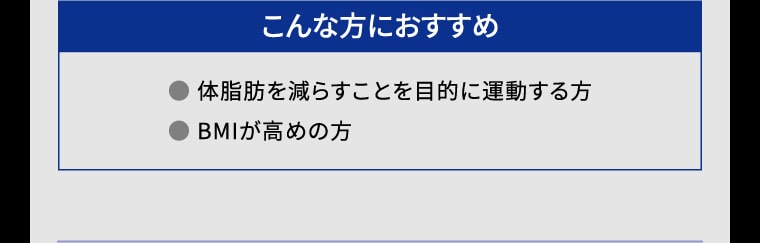 【こんな方におすすめ】● 体脂肪を減らすことを目的に運動する方 ● BMIが高めの方