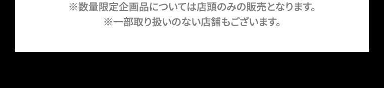 ※数量限定企画品については店頭のみの販売となります。※一部取り扱いのない店舗もございます。