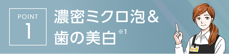 [POINT1]　濃密ミクロ泡＆歯の美白※1