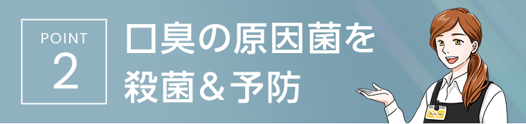 [POINT2]　口臭の原因菌を殺菌＆予防