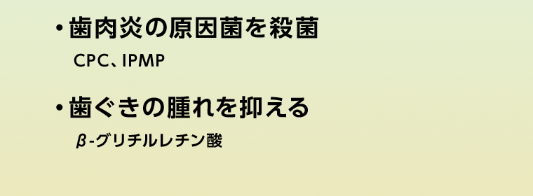 ・歯肉炎の原因菌を殺菌　CPC、IPMP　・歯ぐきの腫れを抑える　β-グリチルレチン酸