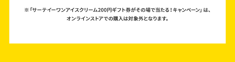 ※「サーテイーワンアイスクリーム200円ギフト券がその場で当たる！キャンペーン」は、オンラインストアでの購入は対象外となります。