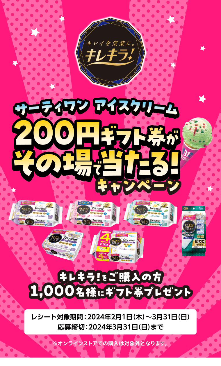 サーティワン アイスクリーム200円ギフト券がその場で当たる！キャンペーン キレキラ！をご購入の方1,000名様にギフト券プレゼント レシート対象期間：2024年2月1日(木)～3月31日(日) 応募期間：2024年3月31日(日)まで ※オンラインストアでの購入は対象外となります。