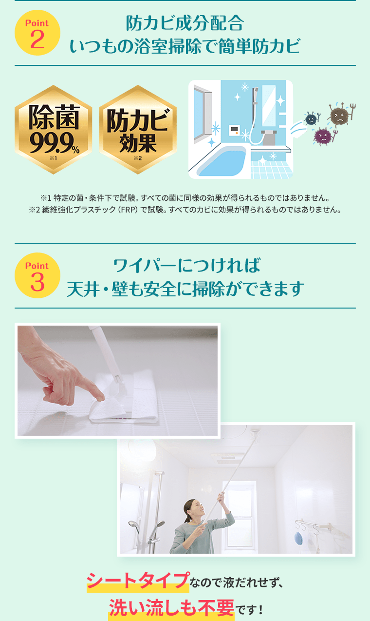 Point2 防カビ成分配合いつもの浴室掃除で簡単防カビ Point3 ワイパーにつければ天井・壁も安全に掃除ができます