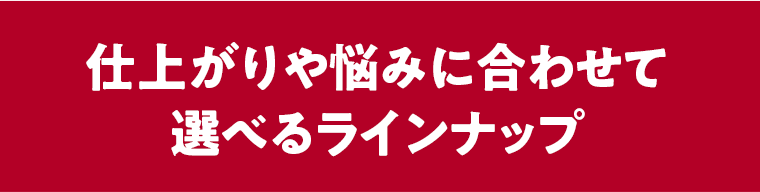 仕上がりや悩みに合わせて選べるラインナップ
