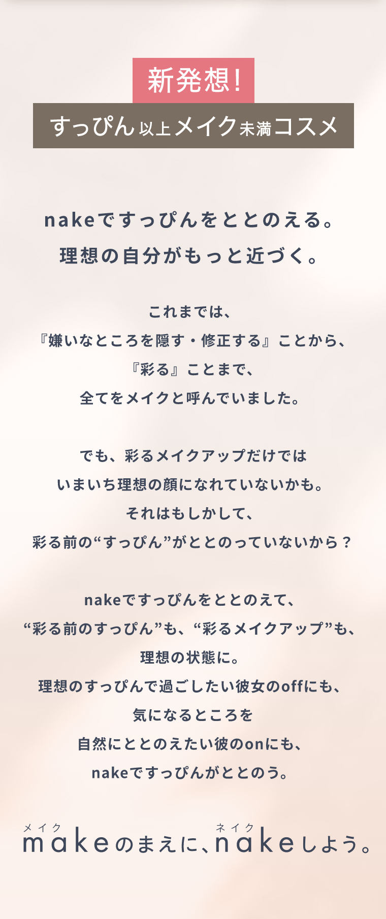 新発想！すっぴん以上メイク未満コスメ nakeですっぴんをととのえる。理想の自分がもっと近づく。これまでは、『嫌いなところを隠す・修正する』ことから、『彩る』ことまで、全てをメイクと呼んでいました。でも、彩るメイクアップだけでは  いまいち理想の顔になれていないかも。それはもしかして、彩る前の“すっぴん”がととのっていないから？nakeですっぴんをととのえて、“彩る前のすっぴん”も、“彩るメイクアップ”も、理想の状態に。理想のすっぴんで過ごしたい彼女のoffにも、気になるところを自然にととのえたい彼のonにも、nakeですっぴんがととのう。メイクのまえに、ネイクしよう。