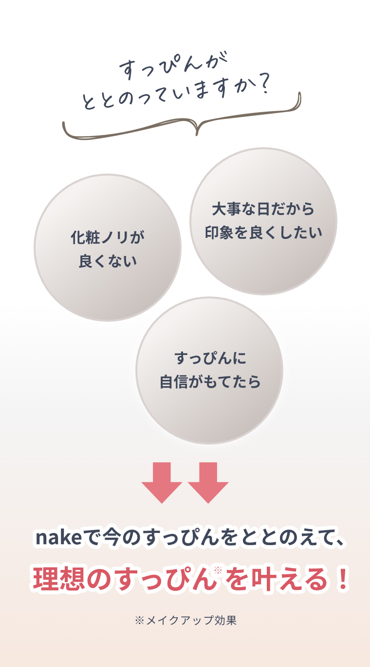 すっぴんがととのっていますか？化粧ノリが良くない、大事な日だから印象を良くしたい、すっぴんに自信がもてたら nakeで今のすっぴんをととのえて、理想のすっぴん※を叶える！ ※メイクアップ効果
