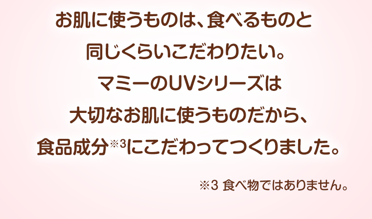 お肌に使うものは、食べるものと同じくらいこだわりたい。マミーのUVシリーズは大切なお肌に使うものだから、食品成分にこだわってつくりました。