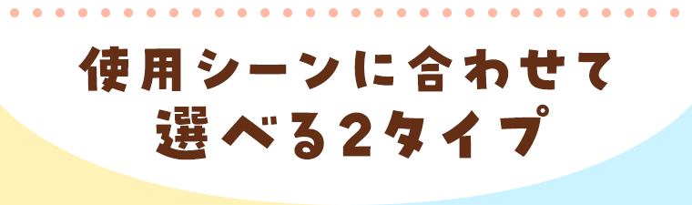 使用シーンに合わせて選べる２タイプ