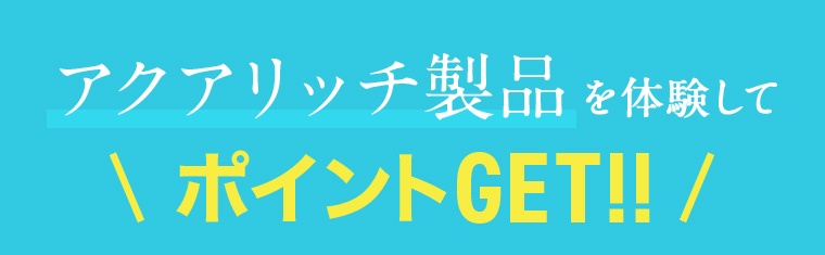 アクアリッチ製品を体験してポイントGET!!