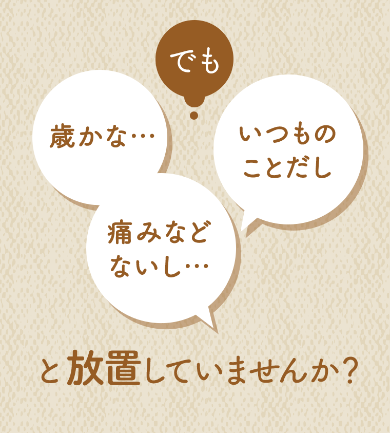 でも、歳かな・・・　いつものことだし　痛みなどないし・・・　と放置していませんか？