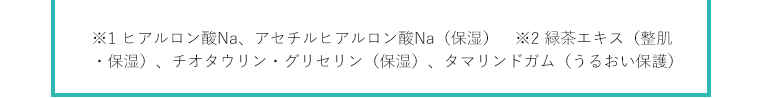 ※1 ヒアルロン酸Na、アセチルヒアルロン酸Na（保湿）　※2 緑茶エキス（整肌・保湿）、チオタウリン・グリセリン（保湿）、タマリンドガム（うるおい保護）