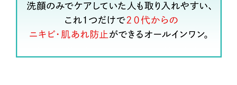 洗顔のみでケアしていた人も取り入れやすい、これ１つだけで２０代からのニキビ・肌あれ防止ができるオールインワン。