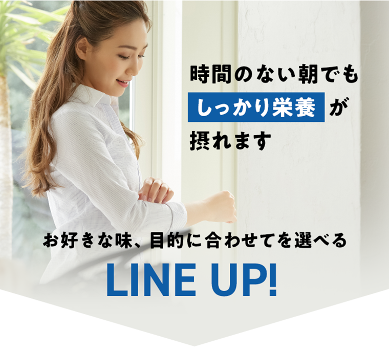 時間のない朝でもしっかり栄養が摂れます　お好きな味、目的に合わせて選べる　LINE UP！