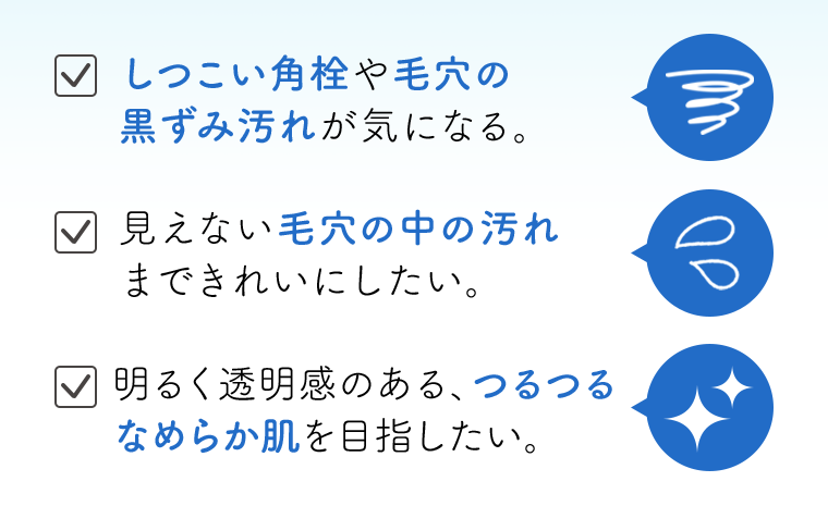 しつこい角栓や毛穴の黒ずみ汚れが気になる。　見えない毛穴の中の汚れまできれいにしたい。　明るく透明感のある、つるつるなめらか肌を目指したい。