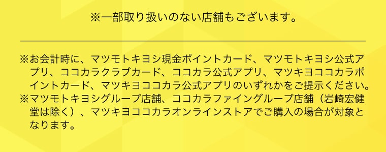 ※一部取り扱いのない店舗もございます。※お会計時に、マツモトキヨシ現金ポイントカード、マツモトキヨシ公式アプリ、ココカラクラブカード、ココカラ公式アプリ、マツキヨココカラポイントカード、マツキヨココカラ公式アプリのいずれかをご提示ください。※マツモトキヨシグループ店舗、ココカラファイングループ店舗（岩崎宏健堂は除く）、マツキヨココカラオンラインストアでご購入の場合が対象となります。