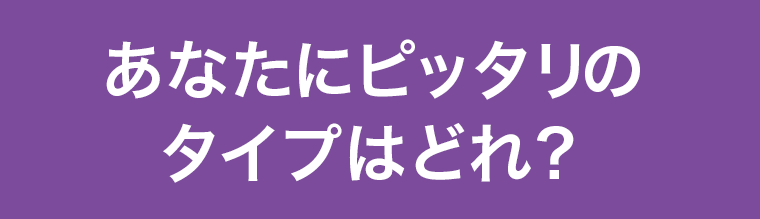 あなたにピッタリのタイプはどれ？