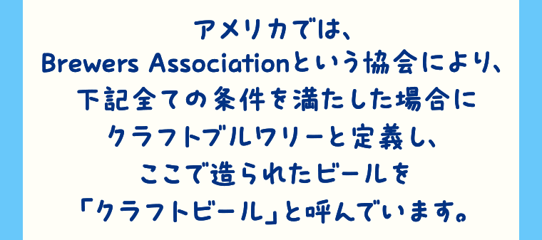 アメリカでは、Brewers Associationという協会により、下記全ての条件を満たした場合にクラフトブルワリーと定義し、ここで造られたビールを「クラフトビール」と呼んでいます。