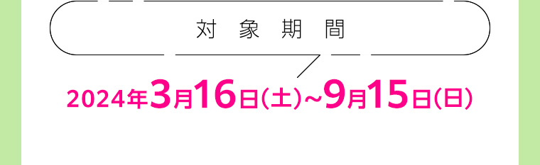 対象期間 2024年3月16日(土) ~ 9月15日(日)