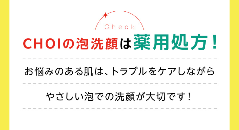 CHOIの泡洗顔は薬用処方! お悩みのある肌は、トラブルをケアしながらやさしい泡での洗顔が大切です!