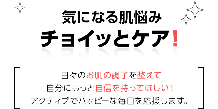 気になる肌悩みチョイッとケア! 日々のお肌の調子を整えて自分にもっと自信を持ってほしい! アクティブでハッピーな毎日を応援します。