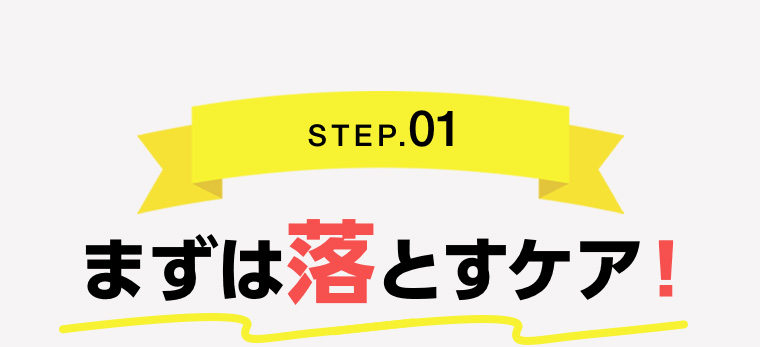 STEP.01 まずは落とすケア!