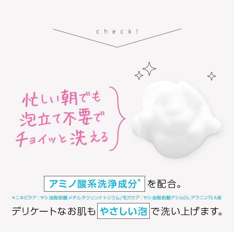 check! 忙しい朝でも泡立て不要でチョイッと洗える アミノ酸系洗浄成分を配合。 デリケートなお肌もやさしい泡で洗い上げます。