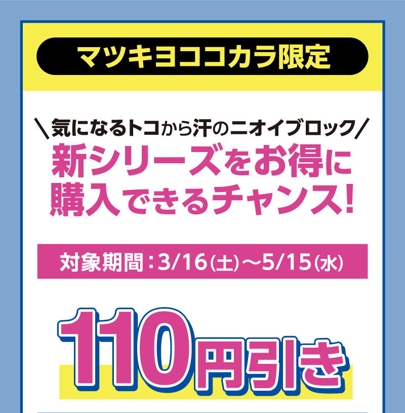 マツキヨココカラ限定 気になるトコから汗のニオイブロック 新シリーズをお得に購入できるチャンス！ 対象期間 ： 3/16（土）〜5/15（水）110円引き