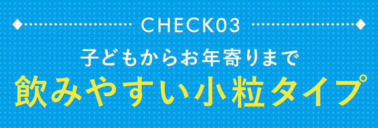 CHECK03　子どもからお年寄りまで飲みやすい小粒タイプ