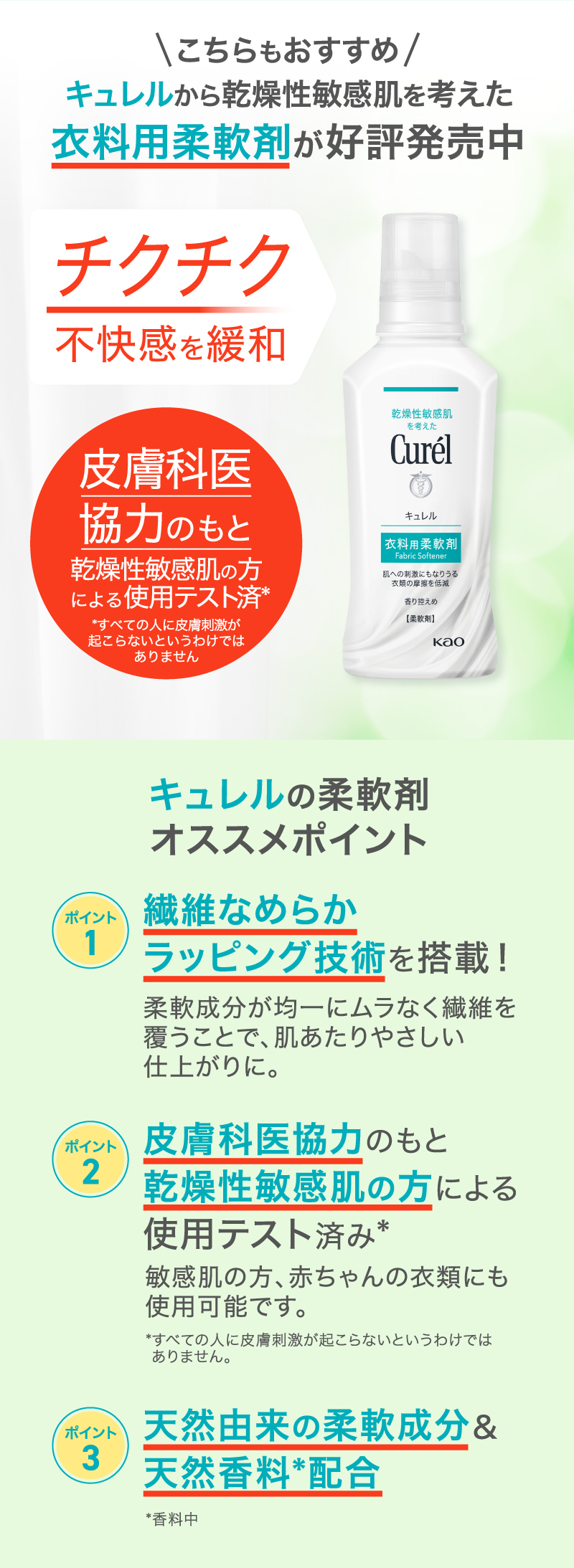 こちらもおすすめ キュレルから乾燥性敏感肌を考えた衣料用柔軟剤が好評発売中
                                    キュレルの柔軟剤オススメポイント
                                    ポイント1:繊維なめらかラッピング技術を搭載！
                                    ポイント2:皮膚科医協力のもと乾燥性敏感肌の方による使用テスト済み 敏感肌の方、赤ちゃんの衣類にも使用可能です。
                                    ポイント3:天然由来の柔軟成分＆天然香料*配合