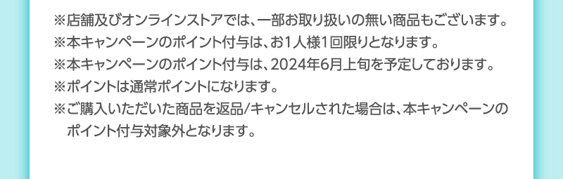 ※店舗及びオンラインストアでは、一部お取り扱いの無い商品もございます。
                                    ※本キャンペーンのポイント付与は、お1人様1回限りとなります。
                                    ※本キャンペーンのポイント付与は、2024年6月上旬を予定しております。
                                    ※ポイントは通常ポイントになります。
                                    ※ご購入いただいた商品を返品/キャンセルされた場合は、本キャンペーンの　ポイント付与対象外となります。