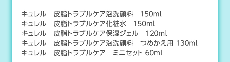 キュレル　皮脂トラブルケア泡洗顔料　１５０ｍｌ
                                        キュレル　皮脂トラブルケア化粧水　１５０ｍｌ
                                        キュレル　皮脂トラブルケア保湿ジェル　１２０ｍｌ
                                        キュレル　皮脂トラブルケア泡洗顔料　つめかえ用 １３０ｍl
                                        キュレル　皮脂トラブルケア　ミニセット ６０ｍｌ