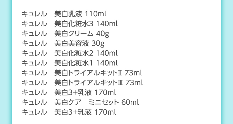 キュレル　美白乳液 １１０ｍl
                                        キュレル　美白化粧水３ １４０ｍl
                                        キュレル　美白クリーム ４０g
                                        キュレル　美白美容液 ３０g
                                        キュレル　美白化粧水２ １４０ｍl
                                        キュレル　美白化粧水１ １４０ｍl
                                        キュレル　美白トライアルキットⅡ ７３ml
                                        キュレル　美白トライアルキットⅢ ７３ml
                                        キュレル　美白３＋乳液 １７０ｍｌ
                                        キュレル　美白ケア　ミニセット ６０ｍｌ
                                        キュレル　美白３＋乳液 １７０ｍｌ