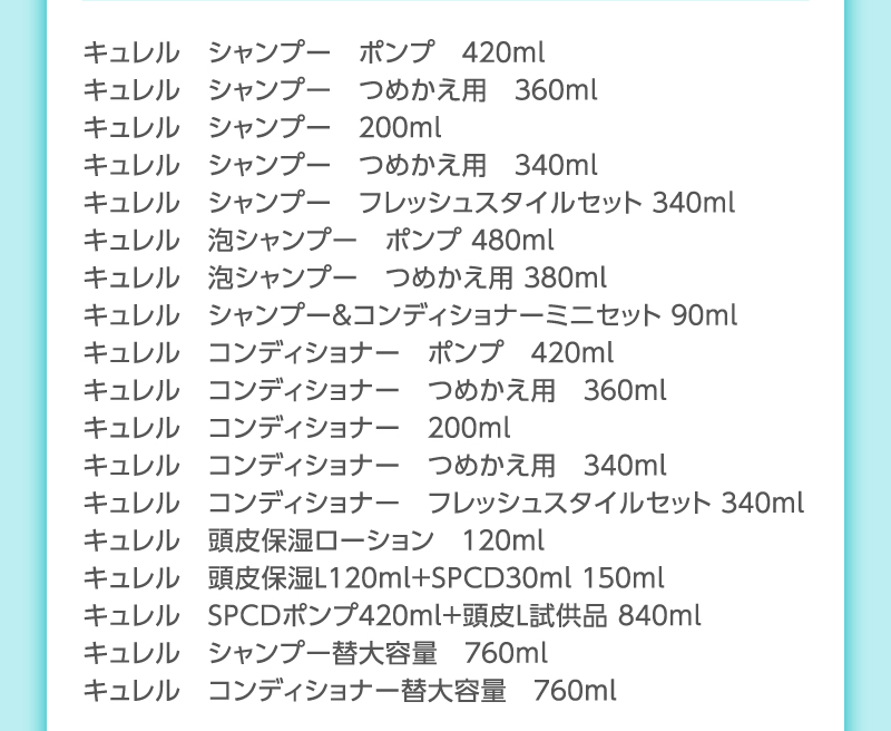 キュレル　シャンプー　ポンプ　４２０ｍｌ
                                        キュレル　シャンプー　つめかえ用　３６０ｍｌ
                                        キュレル　シャンプー　２００ｍｌ
                                        キュレル　シャンプー　つめかえ用　３４０ｍｌ
                                        キュレル　シャンプー　フレッシュスタイルセット ３４０ｍｌ
                                        キュレル　泡シャンプー　ポンプ ４８０ｍｌ
                                        キュレル　泡シャンプー　つめかえ用 ３８０ｍｌ
                                        キュレル　シャンプー＆コンディショナーミニセット ９０ｍl
                                        キュレル　コンディショナー　ポンプ　４２０ｍｌ
                                        キュレル　コンディショナー　つめかえ用　３６０ｍｌ
                                        キュレル　コンディショナー　２００ｍｌ
                                        キュレル　コンディショナー　つめかえ用　３４０ｍｌ
                                        キュレル　コンディショナー　フレッシュスタイルセット ３４０ｍｌ
                                        キュレル　頭皮保湿ローション　１２０ｍｌ
                                        キュレル　頭皮保湿Ｌ１２０ｍｌ＋ＳＰＣＤ３０ｍｌ １５０ｍｌ
                                        キュレル　ＳＰＣＤポンプ４２０ｍｌ＋頭皮Ｌ試供品 ８４０ｍl
                                        キュレル　シャンプー替大容量　７６０ｍｌ
                                        キュレル　コンディショナー替大容量　７６０ｍｌ