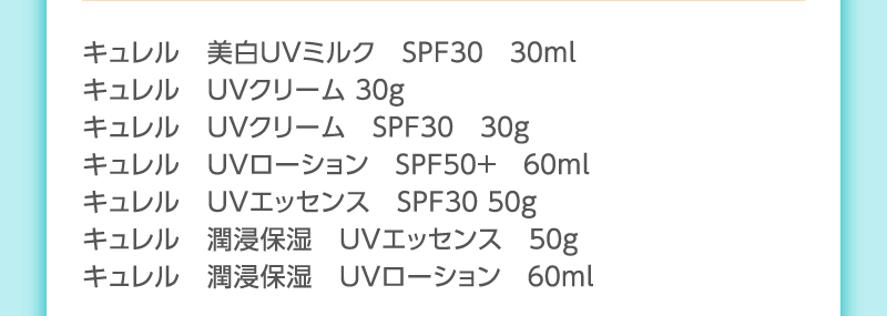 キュレル　美白ＵＶミルク　ＳＰＦ３０　３０ｍｌ
                                        キュレル　ＵＶクリーム ３０g
                                        キュレル　ＵＶクリーム　ＳＰＦ３０　３０ｇ
                                        キュレル　ＵＶローション　ＳＰＦ５０＋　６０ｍｌ
                                        キュレル　ＵＶエッセンス　ＳＰＦ３０ ５０ｇ
                                        キュレル　潤浸保湿　ＵＶエッセンス　５０ｇ
                                        キュレル　潤浸保湿　ＵＶローション　６０ｍｌ