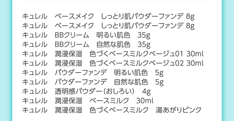 キュレル　ベースメイク　しっとり肌パウダーファンデ ８ｇ
                                        キュレル　ベースメイク　しっとり肌パウダーファンデ ８ｇ
                                        キュレル　ＢＢクリーム　明るい肌色　３５ｇ
                                        キュレル　ＢＢクリーム　自然な肌色　３５ｇ
                                        キュレル　潤浸保湿　色づくベースミルクベージュ０１ ３０ｍｌ
                                        キュレル　潤浸保湿　色づくベースミルクベージュ０２ ３０ｍｌ
                                        キュレル　パウダーファンデ　明るい肌色　５ｇ
                                        キュレル　パウダーファンデ　自然な肌色　５ｇ
                                        キュレル　透明感パウダー（おしろい）　４ｇ
                                        キュレル　潤浸保湿　ベースミルク　３０ｍｌ