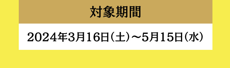 対象期間 2024年3月16日 (土) ~ 5月15日(水)