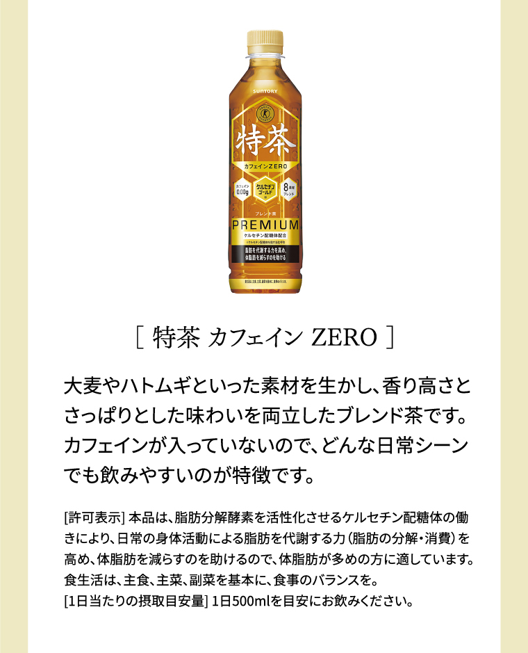 特茶 カフェイン ZERO 大麦やハトムギといった素材を生かし、香り高さとさっぱりとした味わいを両立したブレンド茶です。カフェインが入っていないので、どんな日常シーンでも飲みやすいのが特徴です。