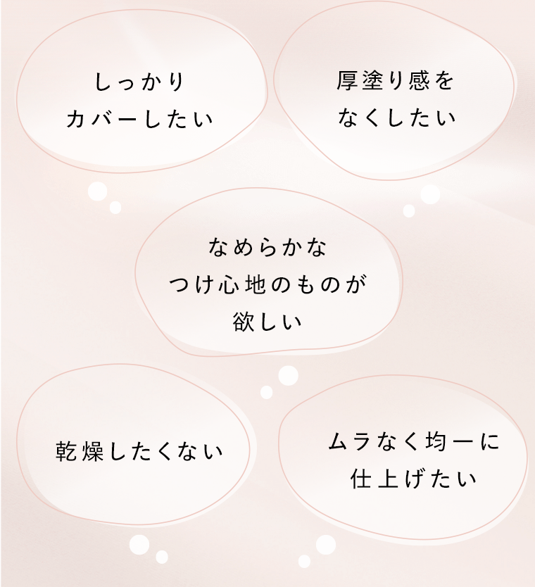 しっかりカバーしたい　厚塗り感をなくしたい　なめらかなつけ心地のものが欲しい　乾燥したくない　ムラなく均一に仕上げたい
