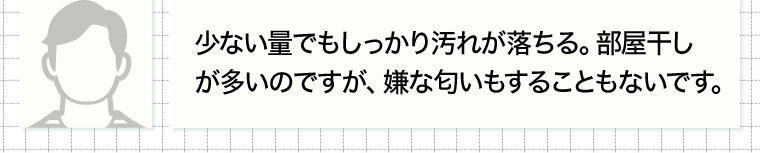 少ない量でもしっかり汚れが落ちる。 部屋干しが多いのですが、 嫌な匂いもすることもないです。