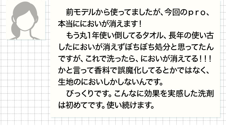 前モデルから使ってましたが、 今回のpro、本当ににおいが消えます!もう丸1年使い倒してるタオル、 長年の使い古したにおいが消えずぼちぼち処分と思ってたんですが、これで洗ったら、 においが消えてる!!! かと言って香料で誤魔化してるとかではなく、生地のにおいしかしないんです。 びっくりです。 こんなに効果を実感した洗剤は初めてです。 使い続けます。